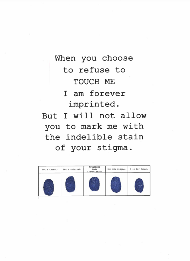 Text reading: ‘When you refuse to TOUCH ME I am forever imprinted. But I will not allow you to mark me with the indelible stain of your stigma’. Underneath the text is a table consisting of five columns and two rows. In the top row there are five headings reading ‘not a threat’, ‘not a criminal’, ‘treatment ends transmission’, ‘End HIV stigma, and  ‘H is for Human’. The bottom row contains five fingerprints in blue ink. 